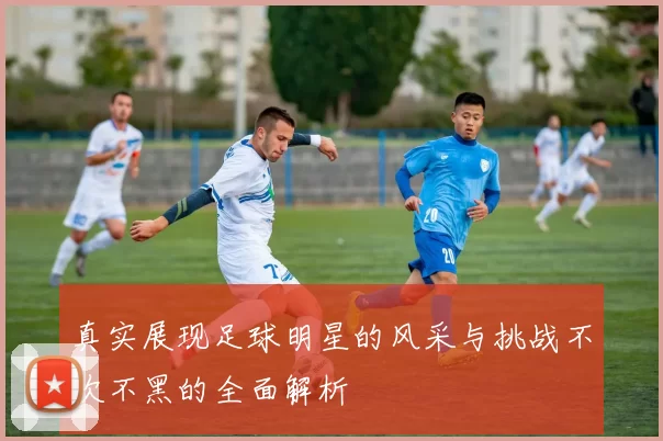 真实展现足球明星的风采与挑战不吹不黑的全面解析