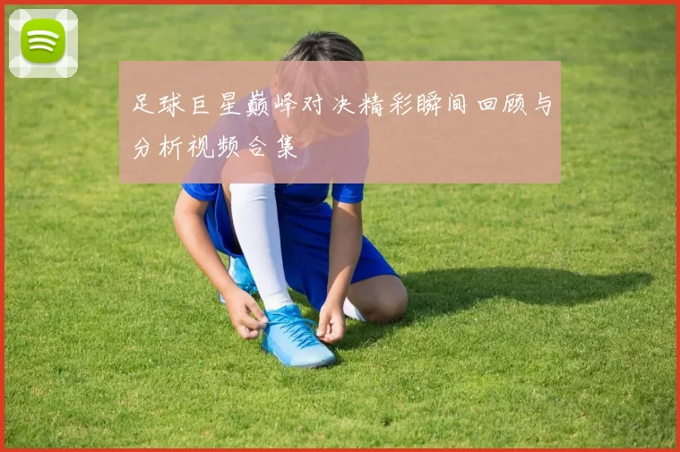 足球巨星巅峰对决精彩瞬间回顾与分析视频合集