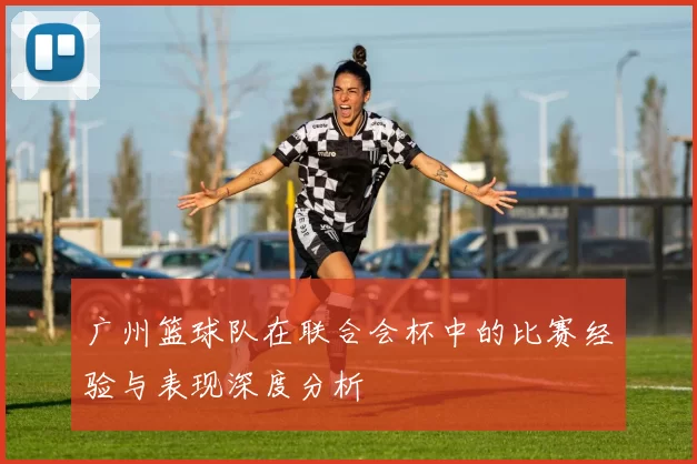 广州篮球队在联合会杯中的比赛经验与表现深度分析