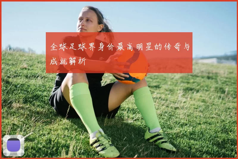 全球足球界身价最高明星的传奇与成就解析