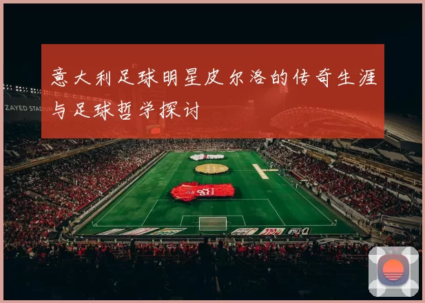 意大利足球明星皮尔洛的传奇生涯与足球哲学探讨