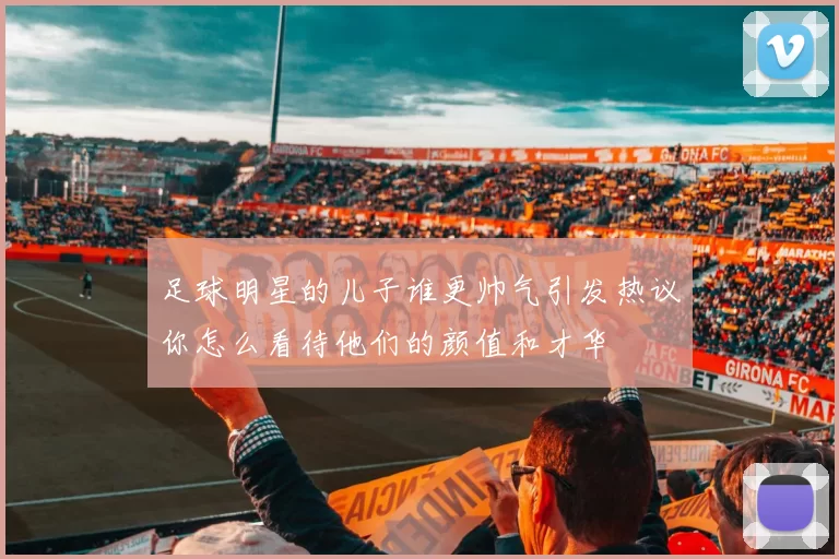 足球明星的儿子谁更帅气引发热议你怎么看待他们的颜值和才华
