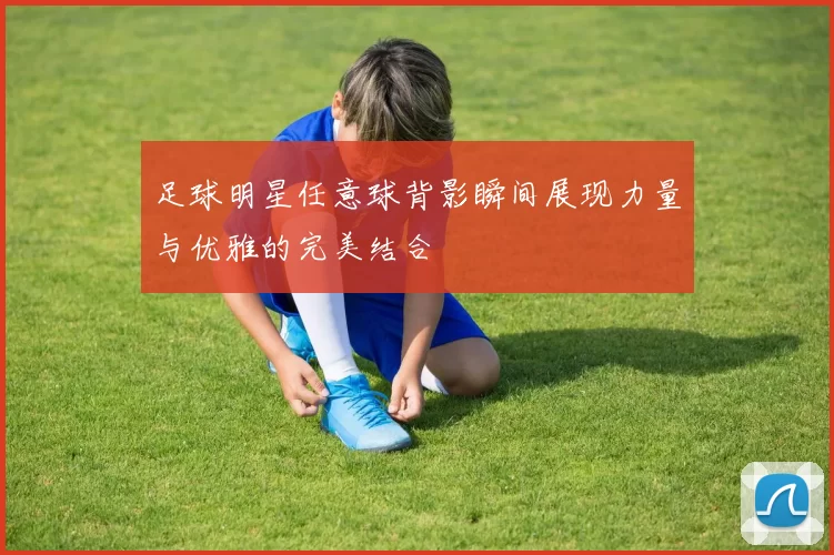 足球明星任意球背影瞬间展现力量与优雅的完美结合