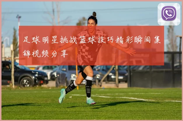 足球明星挑战篮球技巧精彩瞬间集锦视频分享