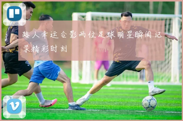 路人幸运合影两位足球明星瞬间记录精彩时刻