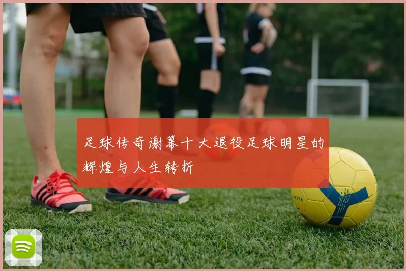 足球传奇谢幕十大退役足球明星的辉煌与人生转折