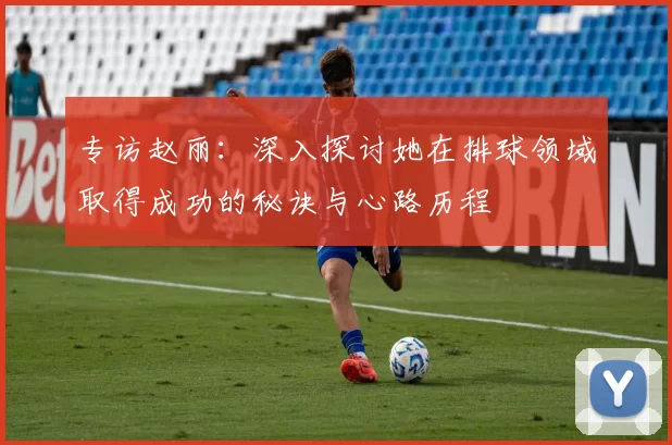 专访赵丽：深入探讨她在排球领域取得成功的秘诀与心路历程