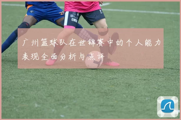 广州篮球队在世锦赛中的个人能力表现全面分析与点评