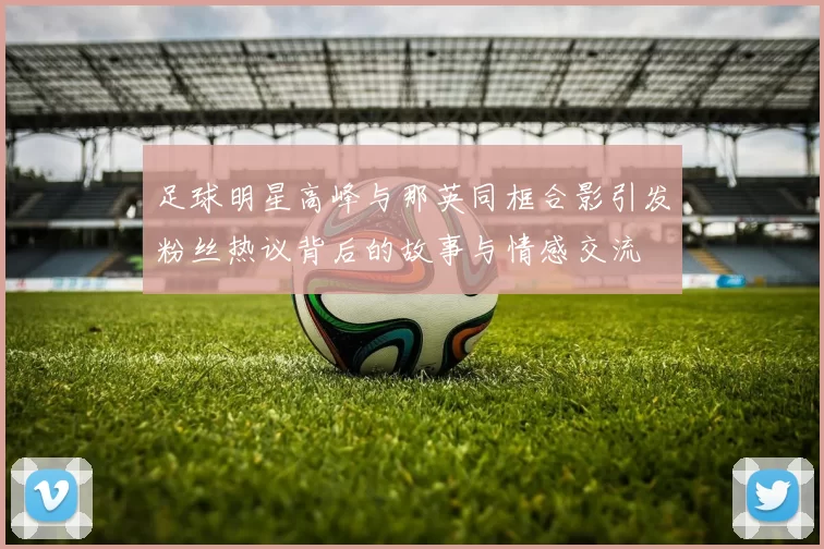 足球明星高峰与那英同框合影引发粉丝热议背后的故事与情感交流