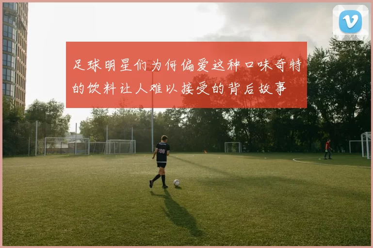 足球明星们为何偏爱这种口味奇特的饮料让人难以接受的背后故事