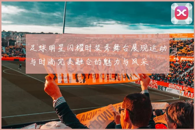 足球明星闪耀时装秀舞台展现运动与时尚完美融合的魅力与风采