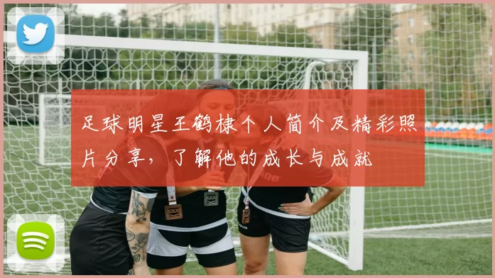 足球明星王鹤棣个人简介及精彩照片分享，了解他的成长与成就