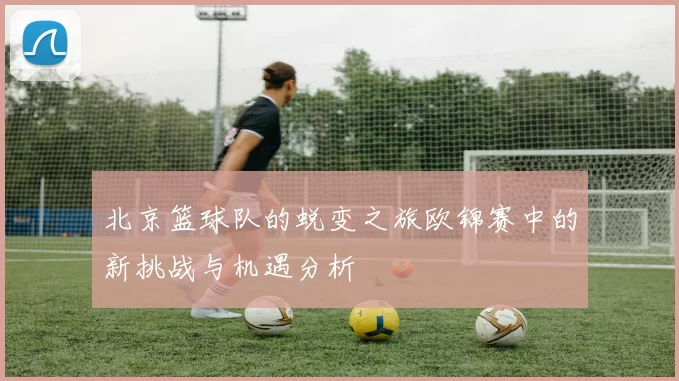 北京篮球队的蜕变之旅欧锦赛中的新挑战与机遇分析