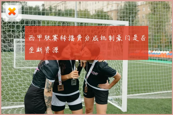 西甲联赛转播费分成机制豪门是否垄断资源