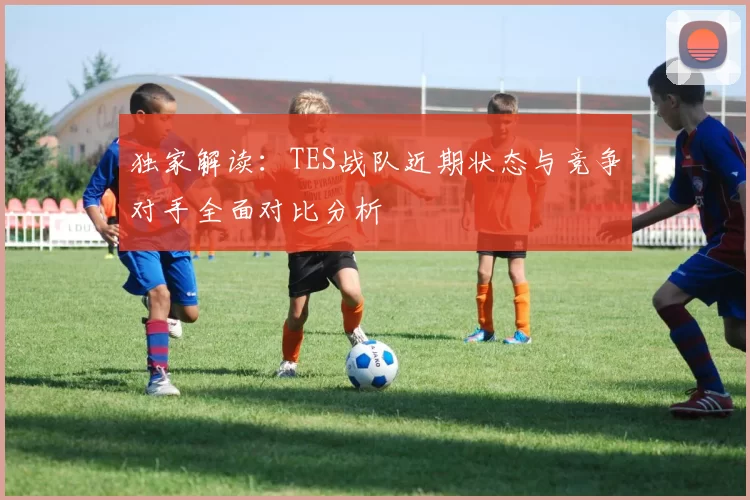独家解读：TES战队近期状态与竞争对手全面对比分析
