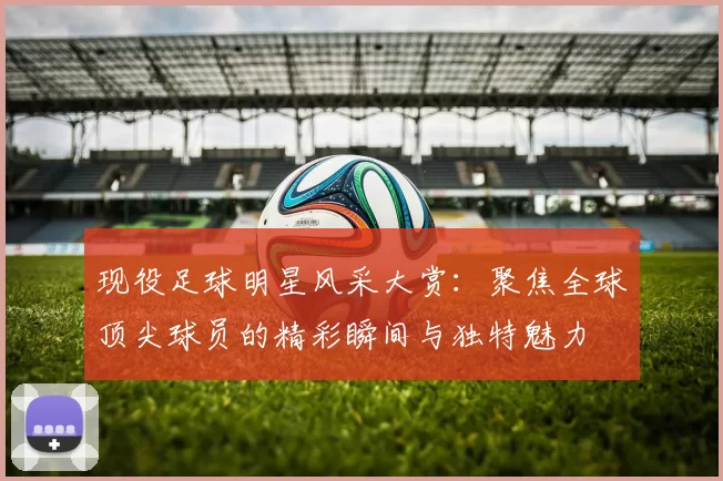 现役足球明星风采大赏：聚焦全球顶尖球员的精彩瞬间与独特魅力