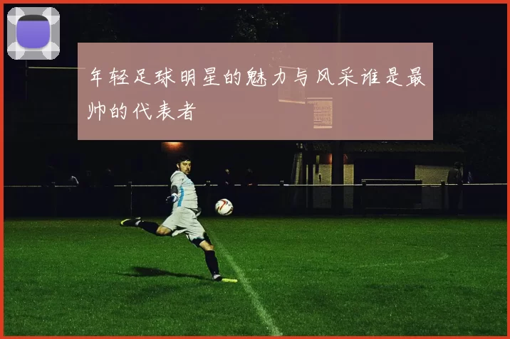 年轻足球明星的魅力与风采谁是最帅的代表者