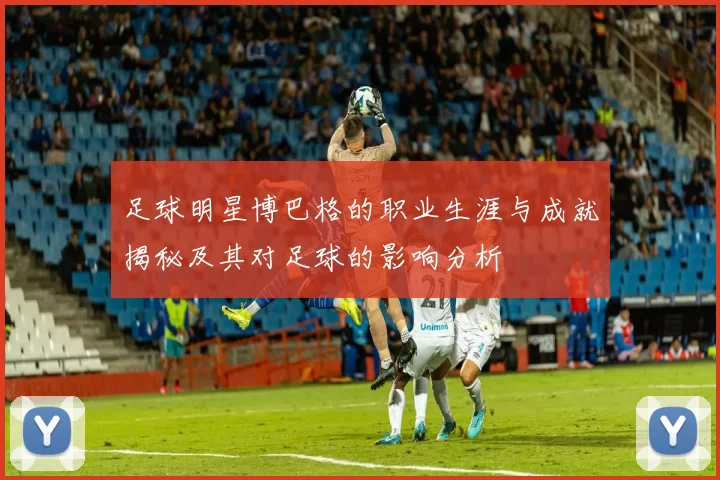 足球明星博巴格的职业生涯与成就揭秘及其对足球的影响分析
