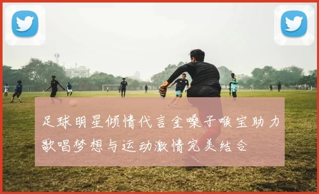 足球明星倾情代言金嗓子喉宝助力歌唱梦想与运动激情完美结合