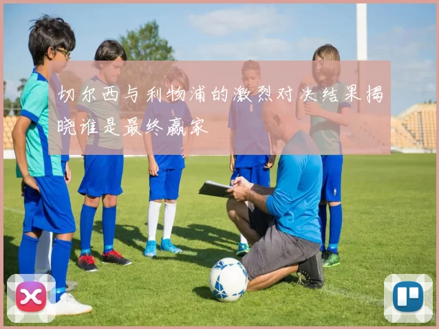 切尔西与利物浦的激烈对决结果揭晓谁是最终赢家