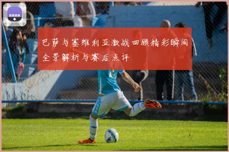 巴萨与塞维利亚激战回顾精彩瞬间全景解析与赛后点评