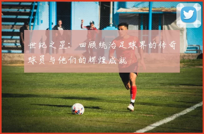世纪之星：回顾统治足球界的传奇球员与他们的辉煌成就