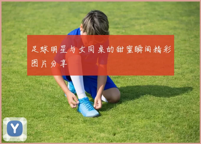 足球明星与女同桌的甜蜜瞬间精彩图片分享