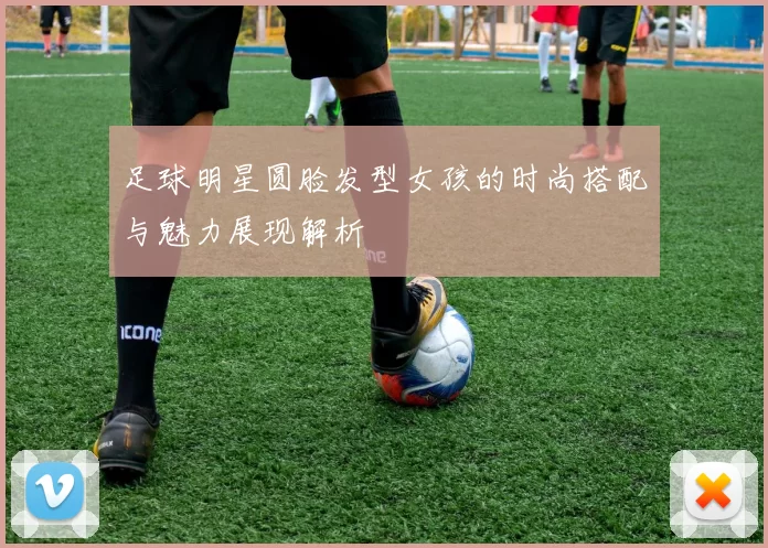 足球明星圆脸发型女孩的时尚搭配与魅力展现解析