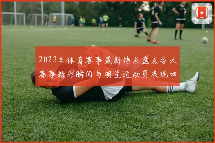 2023年体育赛事最新热点盘点各大赛事精彩瞬间与明星运动员表现回顾