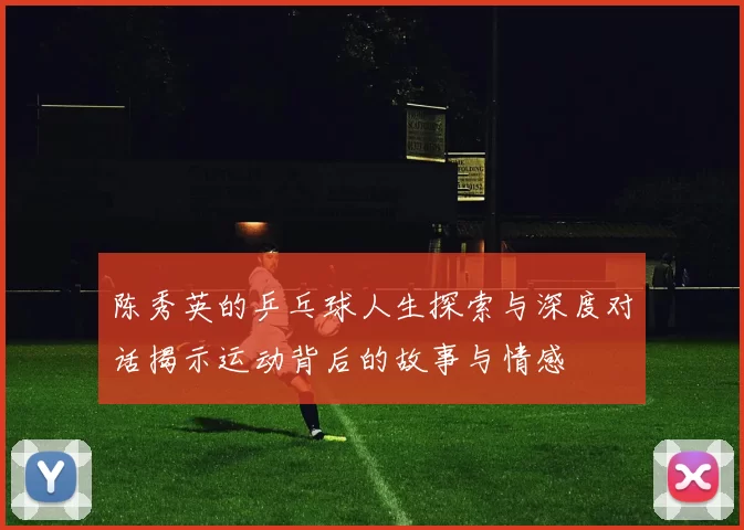 陈秀英的乒乓球人生探索与深度对话揭示运动背后的故事与情感