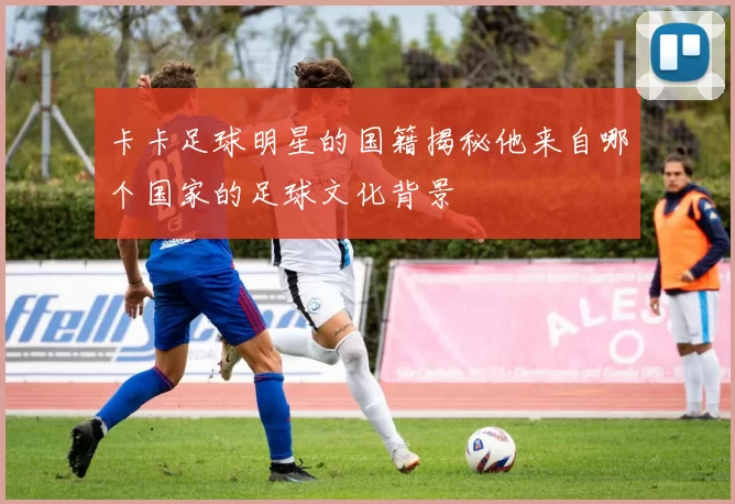 卡卡足球明星的国籍揭秘他来自哪个国家的足球文化背景