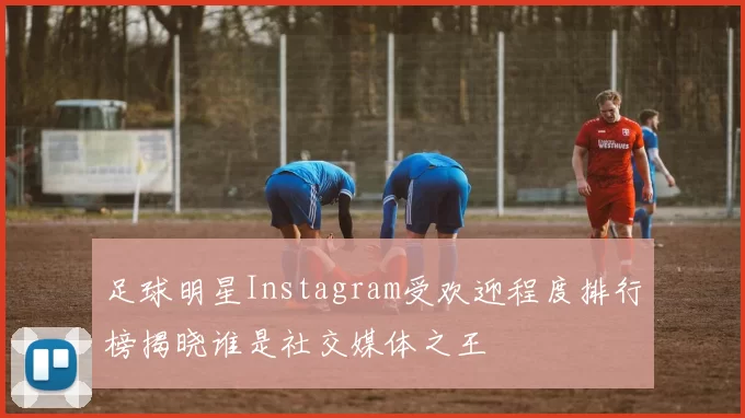 足球明星Instagram受欢迎程度排行榜揭晓谁是社交媒体之王
