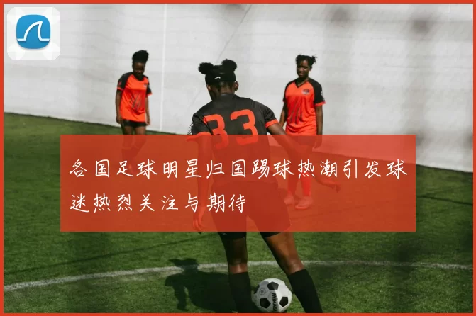 各国足球明星归国踢球热潮引发球迷热烈关注与期待