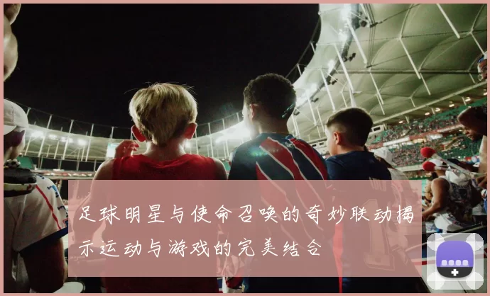足球明星与使命召唤的奇妙联动揭示运动与游戏的完美结合