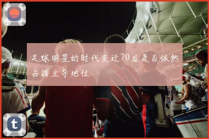 足球明星的时代变迁70后是否依然占据主导地位